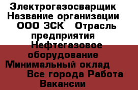 Электрогазосварщик › Название организации ­ ООО ЗСК › Отрасль предприятия ­ Нефтегазовое оборудование › Минимальный оклад ­ 80 000 - Все города Работа » Вакансии   